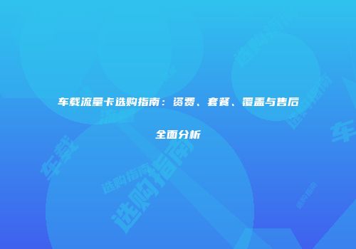 车载流量卡选购指南：资费、套餐、覆盖与售后全面分析