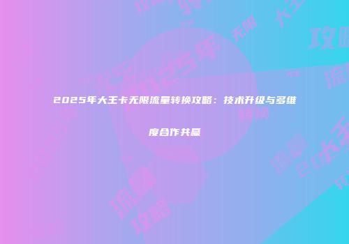 2025年大王卡无限流量转换攻略：技术升级与多维度合作共赢
