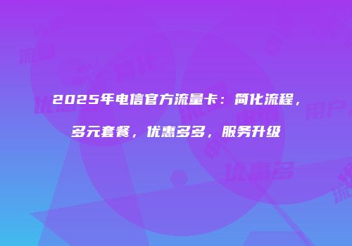 2025年电信官方流量卡：简化流程，多元套餐，优惠多多，服务升级