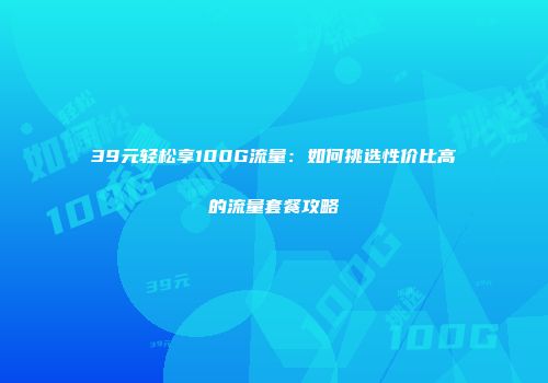 39元轻松享100G流量：如何挑选性价比高的流量套餐攻略
