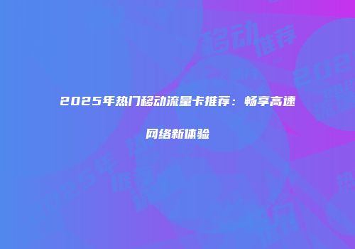 2025年热门移动流量卡推荐：畅享高速网络新体验