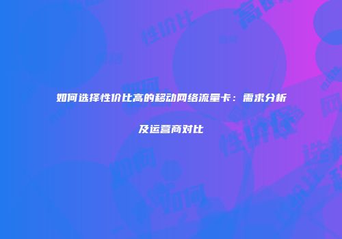如何选择性价比高的移动网络流量卡：需求分析及运营商对比