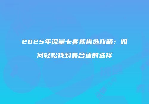2025年流量卡套餐挑选攻略：如何轻松找到最合适的选择