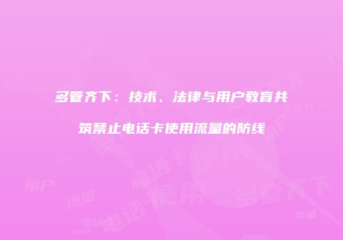 多管齐下：技术、法律与用户教育共筑禁止电话卡使用流量的防线