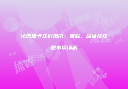 免流量卡注销指南：流程、途径及注意事项详解
