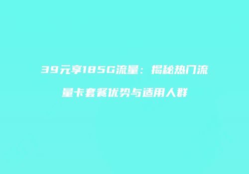39元享185G流量：揭秘热门流量卡套餐优势与适用人群