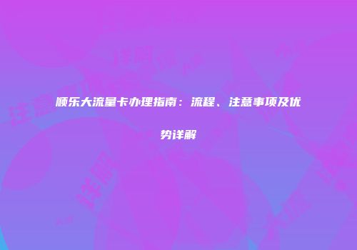 顺乐大流量卡办理指南：流程、注意事项及优势详解