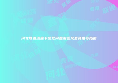 河北联通流量卡常见问题解答及套餐推荐指南