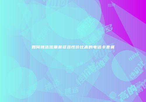 如何挑选流量最多且性价比高的电话卡套餐
