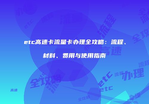 etc高速卡流量卡办理全攻略：流程、材料、费用与使用指南