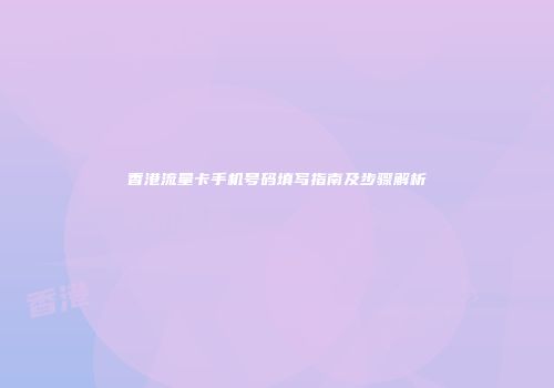 香港流量卡手机号码填写指南及步骤解析
