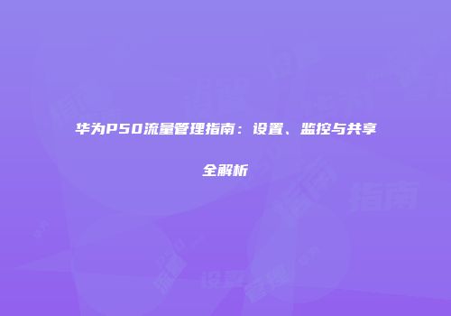 华为P50流量管理指南：设置、监控与共享全解析