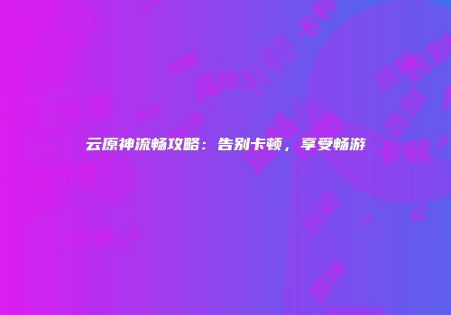 云原神流畅攻略：告别卡顿，享受畅游