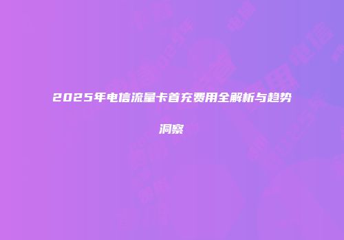 2025年电信流量卡首充费用全解析与趋势洞察