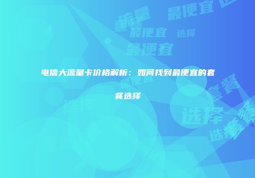 电信大流量卡价格解析：如何找到最便宜的套餐选择