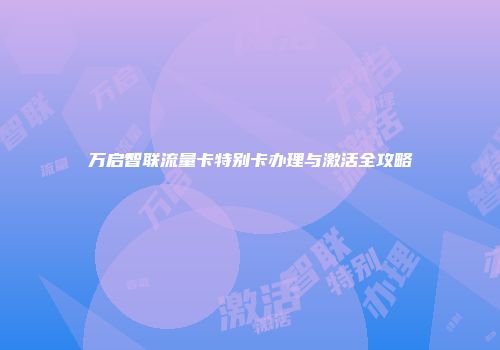 万启智联流量卡特别卡办理与激活全攻略