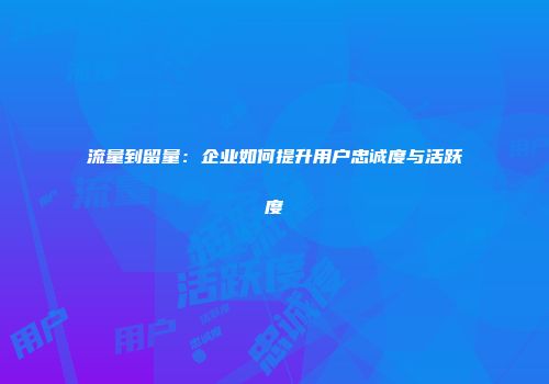 流量到留量：企业如何提升用户忠诚度与活跃度