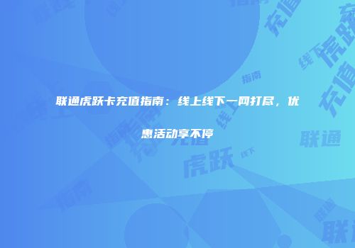 联通虎跃卡充值指南：线上线下一网打尽，优惠活动享不停