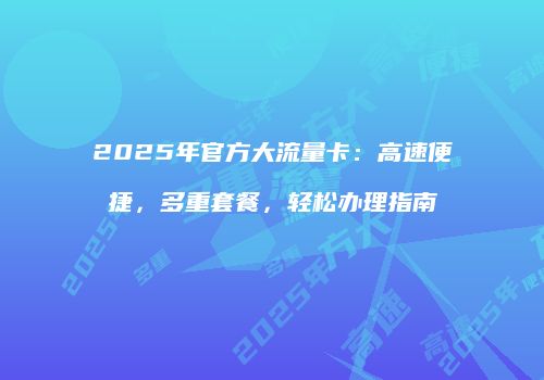 2025年官方大流量卡：高速便捷，多重套餐，轻松办理指南