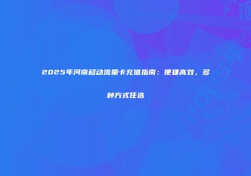 2025年河南移动流量卡充值指南：便捷高效，多种方式任选