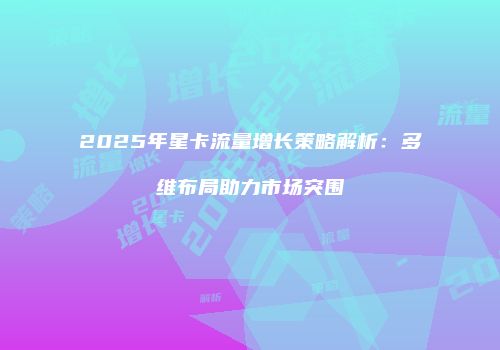 2025年星卡流量增长策略解析：多维布局助力市场突围