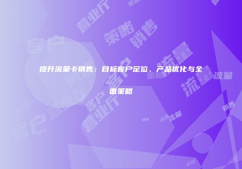 提升流量卡销售：目标客户定位、产品优化与全面策略