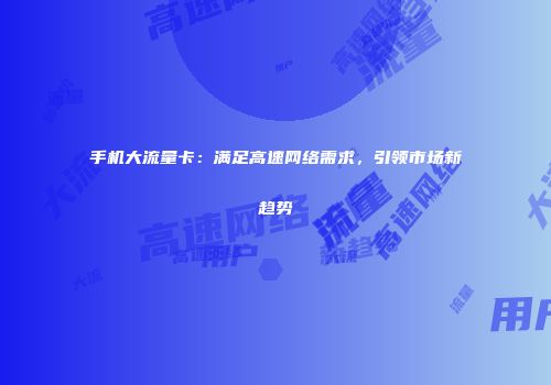 手机大流量卡：满足高速网络需求，引领市场新趋势