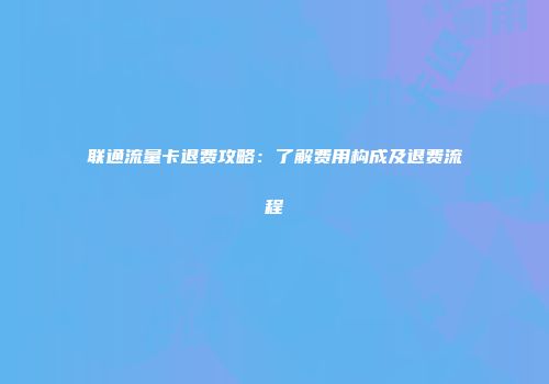 联通流量卡退费攻略：了解费用构成及退费流程