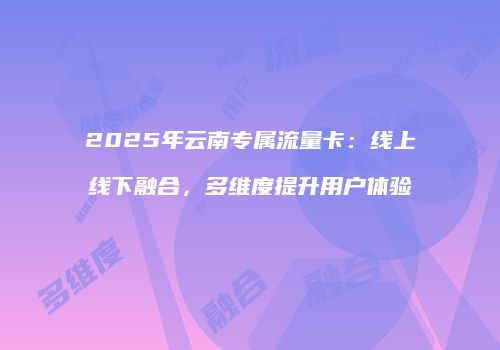 2025年云南专属流量卡：线上线下融合，多维度提升用户体验