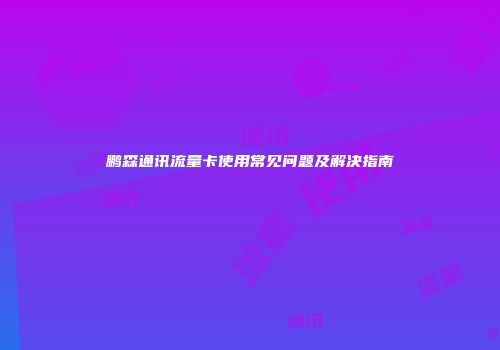 鹏森通讯流量卡使用常见问题及解决指南