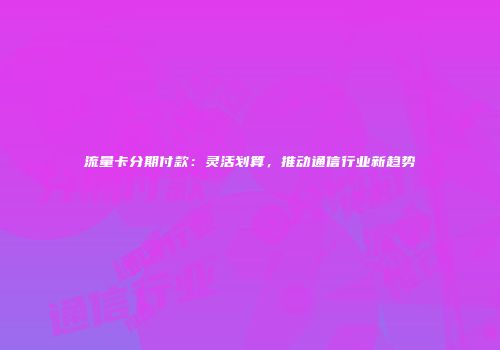流量卡分期付款：灵活划算，推动通信行业新趋势
