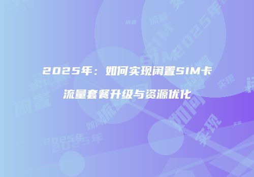 2025年：如何实现闲置SIM卡流量套餐升级与资源优化