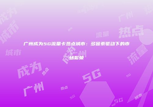 广州成为5G流量卡热点城市：多因素驱动下的市场繁荣