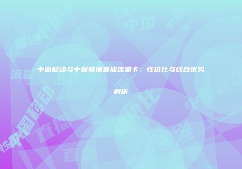 中国移动与中国联通直播流量卡：性价比与综合优势解析