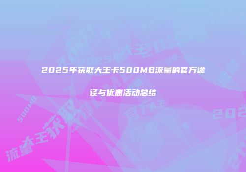 2025年获取大王卡500MB流量的官方途径与优惠活动总结