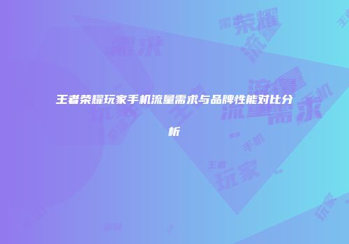 王者荣耀玩家手机流量需求与品牌性能对比分析