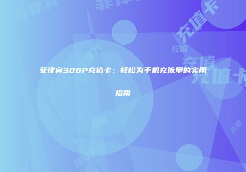 菲律宾300P充值卡：轻松为手机充流量的实用指南