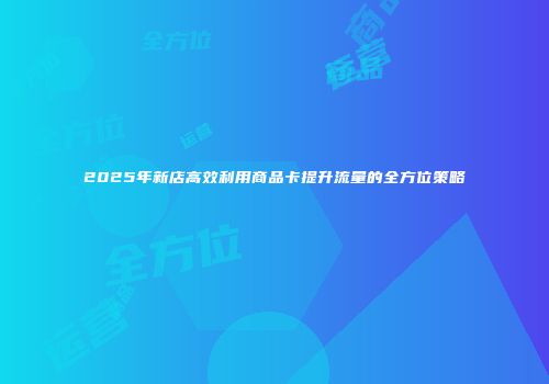 2025年新店高效利用商品卡提升流量的全方位策略