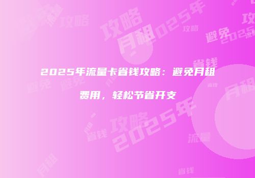 2025年流量卡省钱攻略：避免月租费用，轻松节省开支