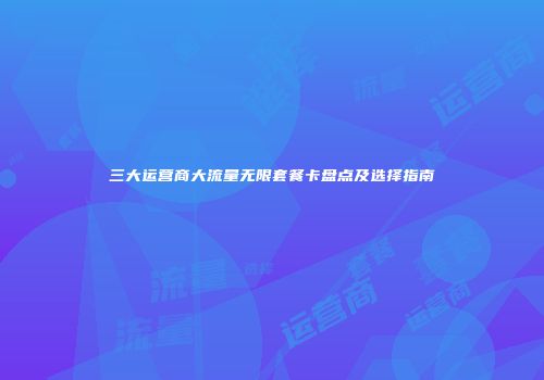 三大运营商大流量无限套餐卡盘点及选择指南