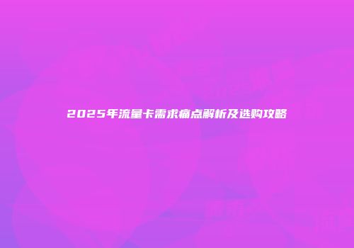 2025年流量卡需求痛点解析及选购攻略