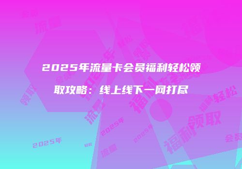 2025年流量卡会员福利轻松领取攻略：线上线下一网打尽