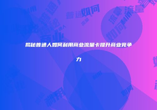 揭秘普通人如何利用商业流量卡提升商业竞争力