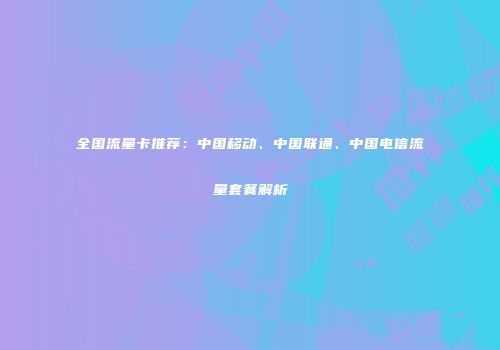 全国流量卡推荐：中国移动、中国联通、中国电信流量套餐解析