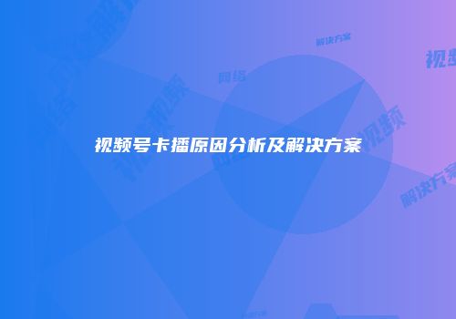 视频号卡播原因分析及解决方案