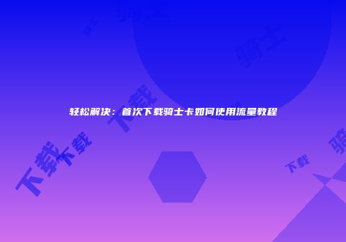 轻松解决：首次下载骑士卡如何使用流量教程