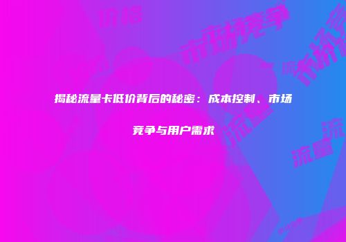 揭秘流量卡低价背后的秘密：成本控制、市场竞争与用户需求