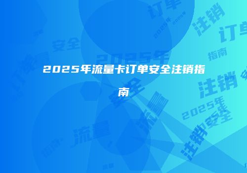 2025年流量卡订单安全注销指南