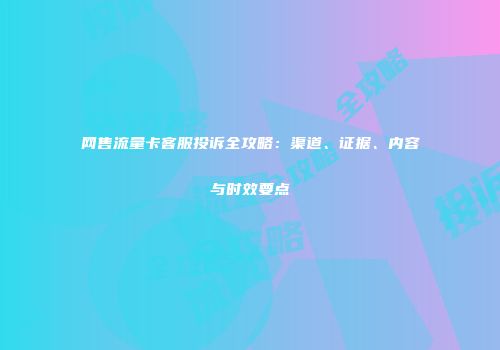 网售流量卡客服投诉全攻略：渠道、证据、内容与时效要点