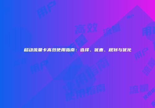 移动流量卡高效使用指南：选择、优惠、规划与优化